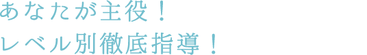 あなたが主役!レベル別徹底指導!